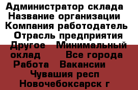 Администратор склада › Название организации ­ Компания-работодатель › Отрасль предприятия ­ Другое › Минимальный оклад ­ 1 - Все города Работа » Вакансии   . Чувашия респ.,Новочебоксарск г.